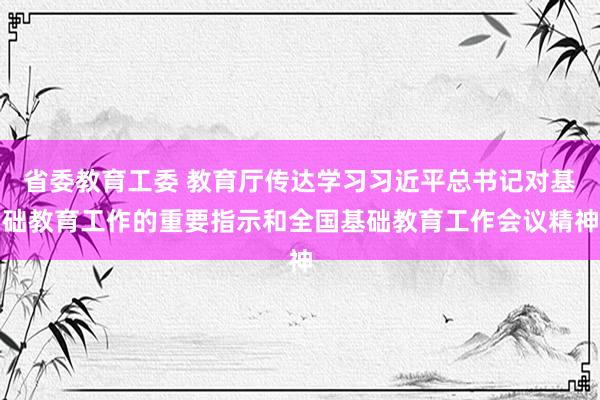 省委教育工委 教育厅传达学习习近平总书记对基础教育工作的重要指示和全国基础教育工作会议精神