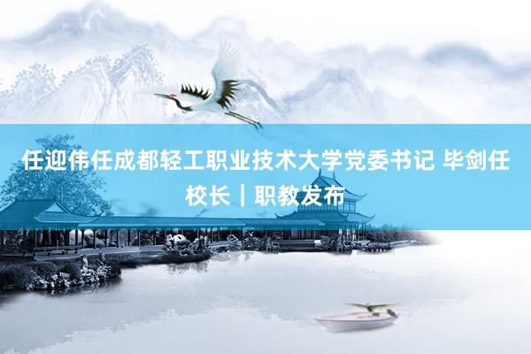 任迎伟任成都轻工职业技术大学党委书记 毕剑任校长｜职教发布