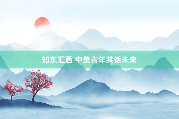 知东汇西 中美青年共话未来