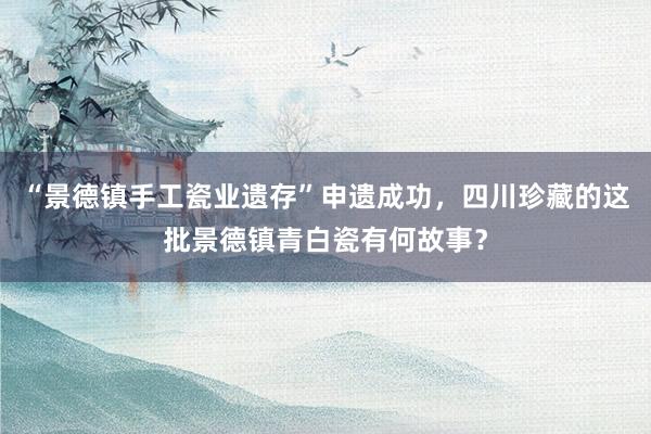 “景德镇手工瓷业遗存”申遗成功，四川珍藏的这批景德镇青白瓷有何故事？