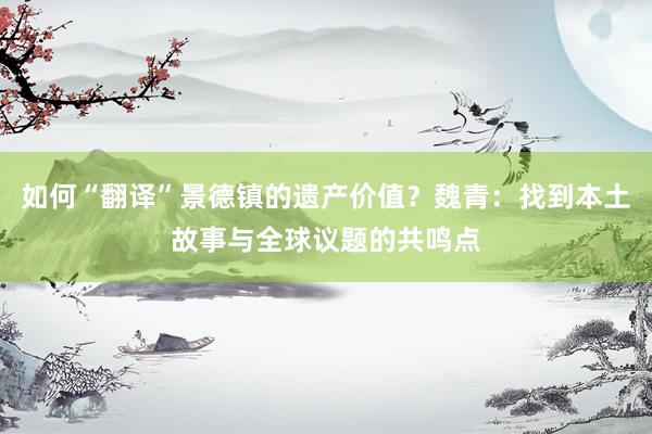 如何“翻译”景德镇的遗产价值？魏青：找到本土故事与全球议题的共鸣点