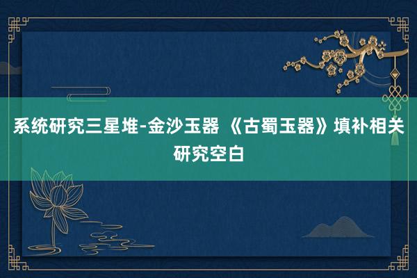 系统研究三星堆-金沙玉器 《古蜀玉器》填补相关研究空白