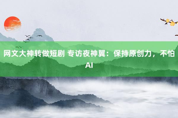 网文大神转做短剧 专访夜神翼：保持原创力，不怕AI