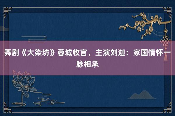 舞剧《大染坊》蓉城收官，主演刘迦：家国情怀一脉相承