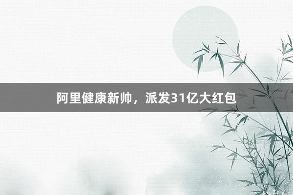 阿里健康新帅，派发31亿大红包