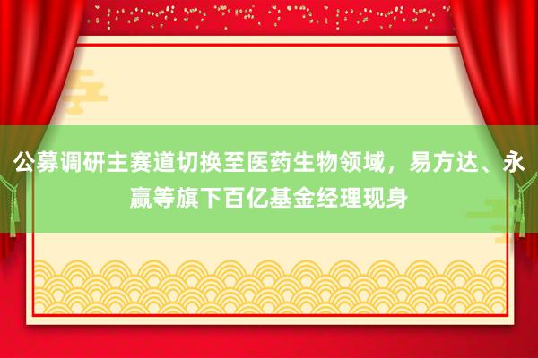 公募调研主赛道切换至医药生物领域，易方达、永赢等旗下百亿基金经理现身