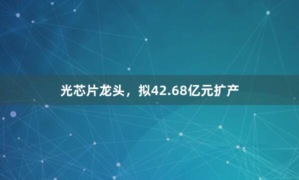 光芯片龙头，拟42.68亿元扩产