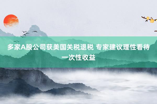 多家A股公司获美国关税退税 专家建议理性看待一次性收益