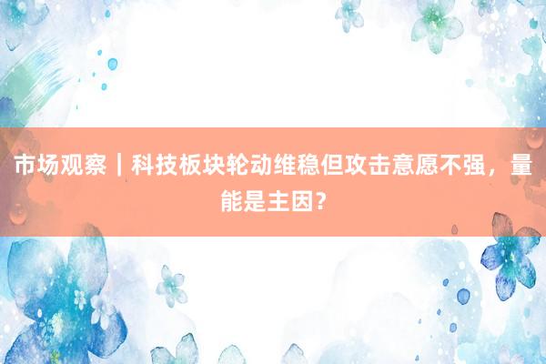 市场观察｜科技板块轮动维稳但攻击意愿不强，量能是主因？