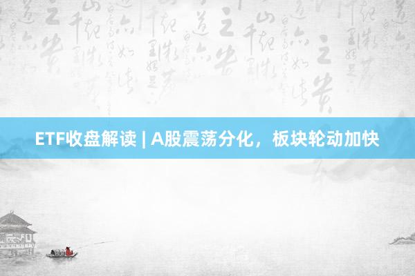 ETF收盘解读 | A股震荡分化，板块轮动加快