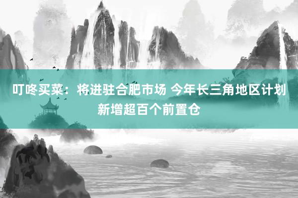 叮咚买菜：将进驻合肥市场 今年长三角地区计划新增超百个前置仓