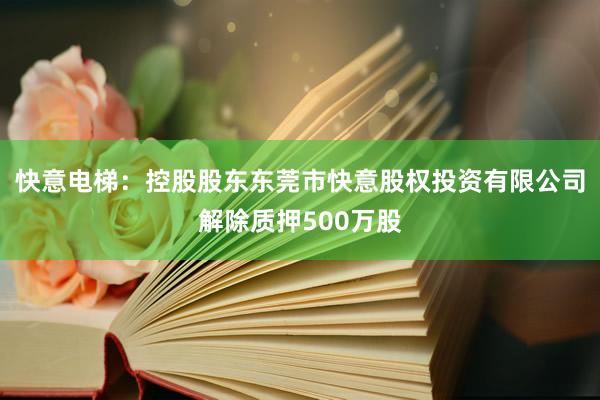 快意电梯：控股股东东莞市快意股权投资有限公司解除质押500万股