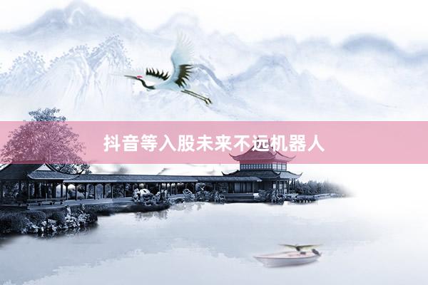 抖音等入股未来不远机器人