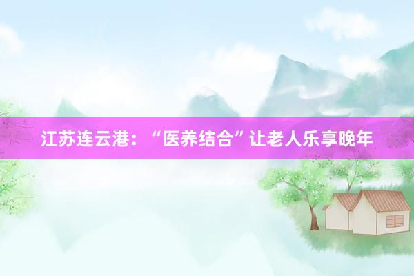 江苏连云港：“医养结合”让老人乐享晚年