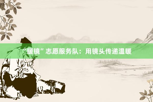 “暖镜”志愿服务队：用镜头传递温暖