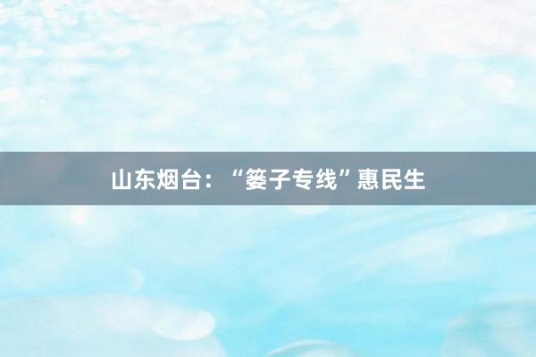 山东烟台：“篓子专线”惠民生