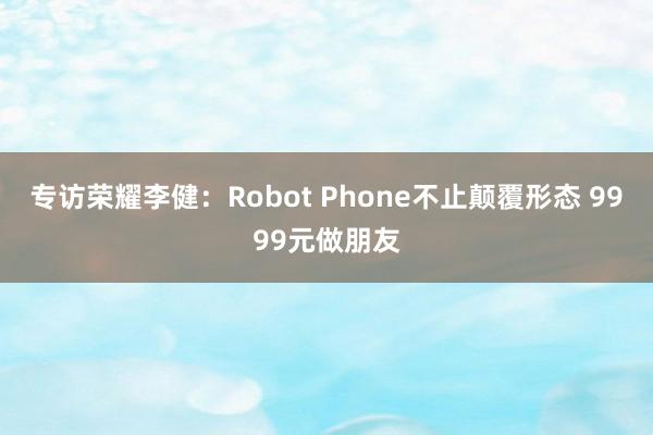 专访荣耀李健：Robot Phone不止颠覆形态 9999元做朋友