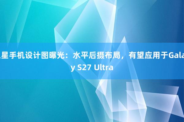三星手机设计图曝光：水平后摄布局，有望应用于Galaxy S27 Ultra