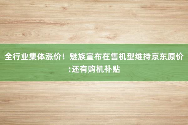 全行业集体涨价！魅族宣布在售机型维持京东原价:还有购机补贴