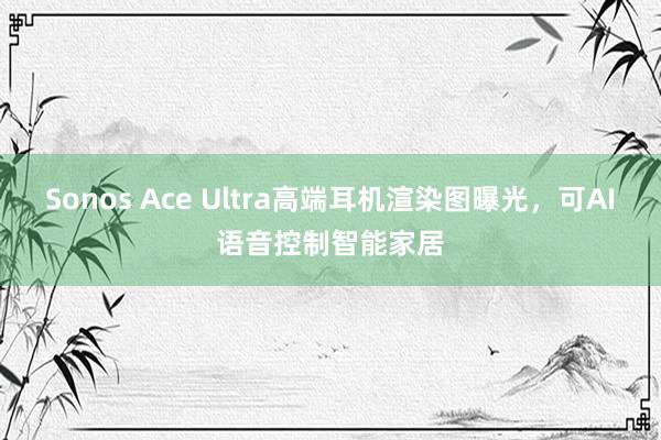 Sonos Ace Ultra高端耳机渲染图曝光，可AI语音控制智能家居
