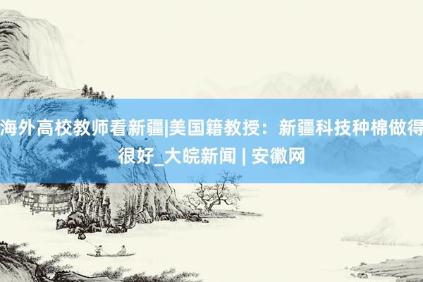 海外高校教师看新疆|美国籍教授：新疆科技种棉做得很好_大皖新闻 | 安徽网