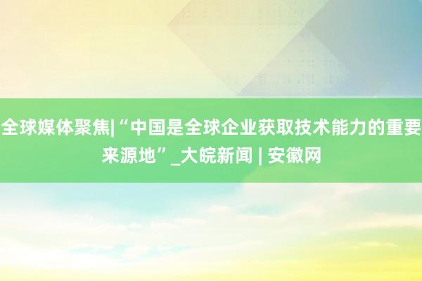 全球媒体聚焦|“中国是全球企业获取技术能力的重要来源地”_大皖新闻 | 安徽网