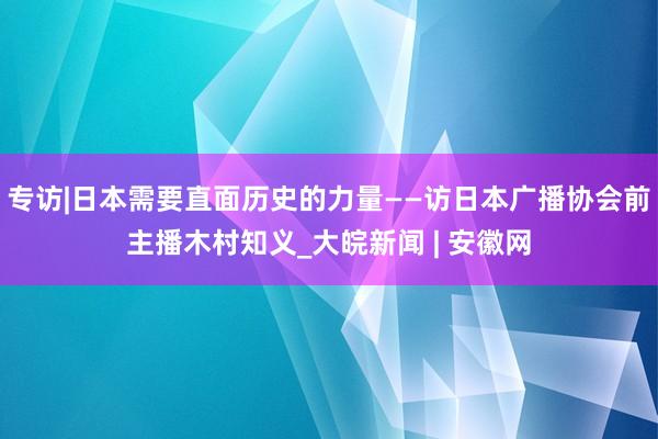 专访|日本需要直面历史的力量——访日本广播协会前主播木村知义_大皖新闻 | 安徽网