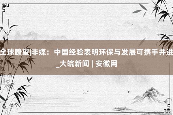 全球瞭望|非媒：中国经验表明环保与发展可携手并进_大皖新闻 | 安徽网