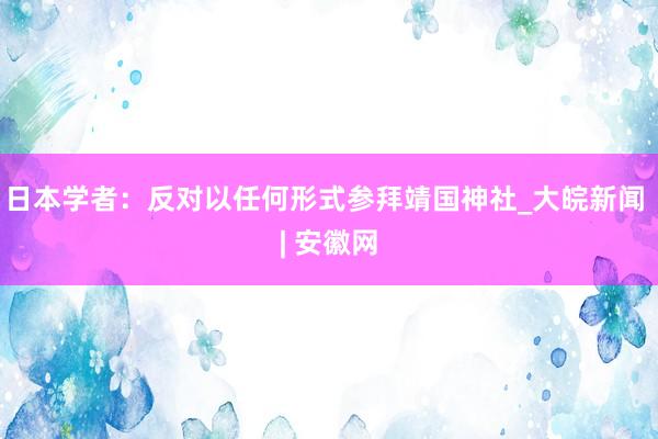 日本学者：反对以任何形式参拜靖国神社_大皖新闻 | 安徽网