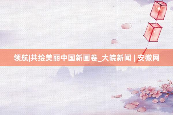 领航|共绘美丽中国新画卷_大皖新闻 | 安徽网