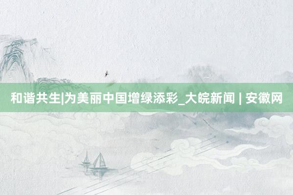 和谐共生|为美丽中国增绿添彩_大皖新闻 | 安徽网