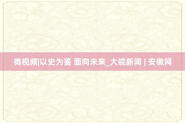 微视频|以史为鉴 面向未来_大皖新闻 | 安徽网