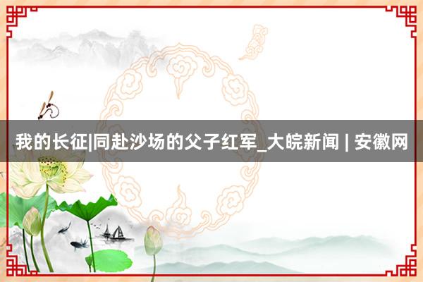 我的长征|同赴沙场的父子红军_大皖新闻 | 安徽网