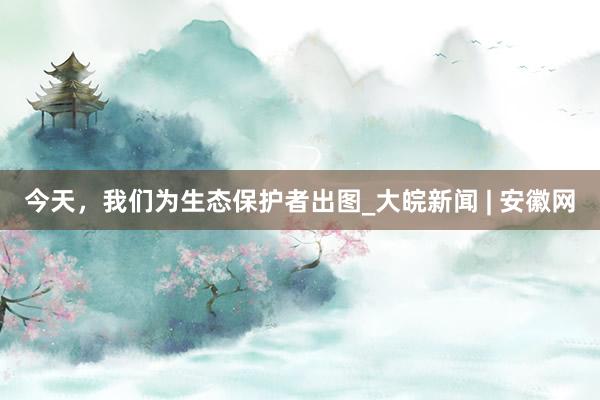 今天，我们为生态保护者出图_大皖新闻 | 安徽网