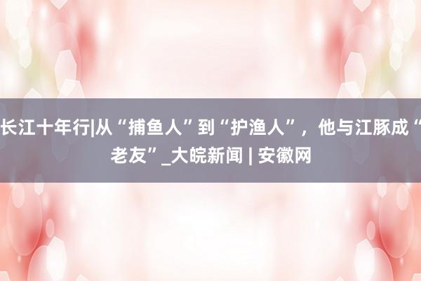 长江十年行|从“捕鱼人”到“护渔人”，他与江豚成“老友”_大皖新闻 | 安徽网