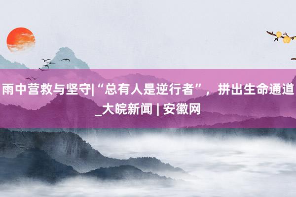 雨中营救与坚守|“总有人是逆行者”，拼出生命通道_大皖新闻 | 安徽网