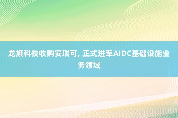 龙旗科技收购安瑞可, 正式进军AIDC基础设施业务领域