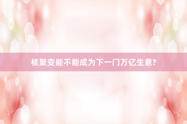 核聚变能不能成为下一门万亿生意?