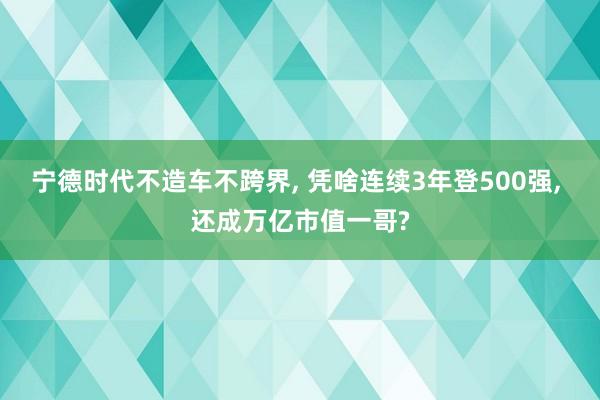 宁德时代不造车不跨界, 凭啥连续3年登500强, 还成万亿市值一哥?