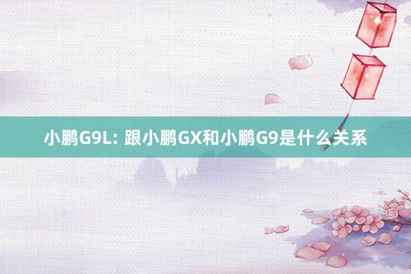 小鹏G9L: 跟小鹏GX和小鹏G9是什么关系