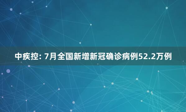 中疾控: 7月全国新增新冠确诊病例52.2万例