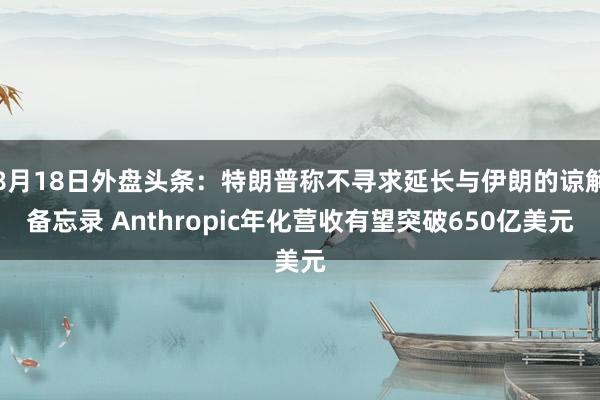 8月18日外盘头条：特朗普称不寻求延长与伊朗的谅解备忘录 Anthropic年化营收有望突破650亿美元