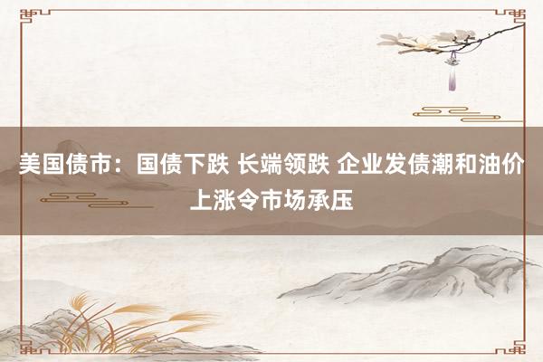 美国债市：国债下跌 长端领跌 企业发债潮和油价上涨令市场承压