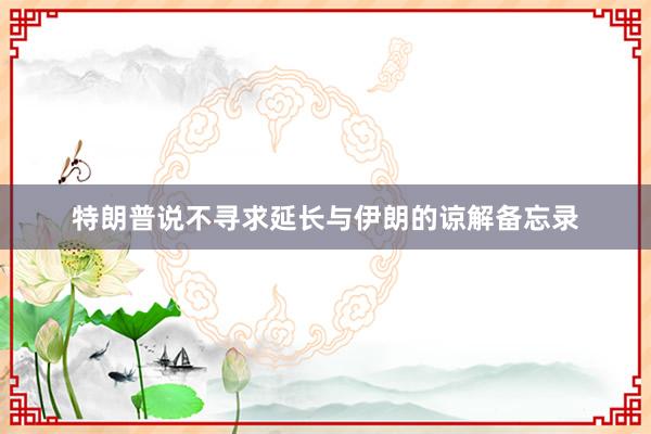 特朗普说不寻求延长与伊朗的谅解备忘录