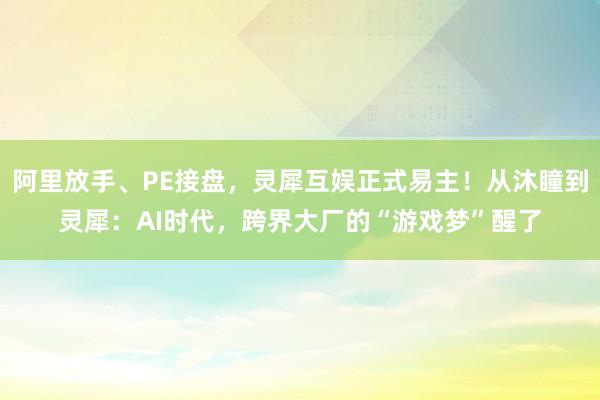 阿里放手、PE接盘，灵犀互娱正式易主！从沐瞳到灵犀：AI时代，跨界大厂的“游戏梦”醒了