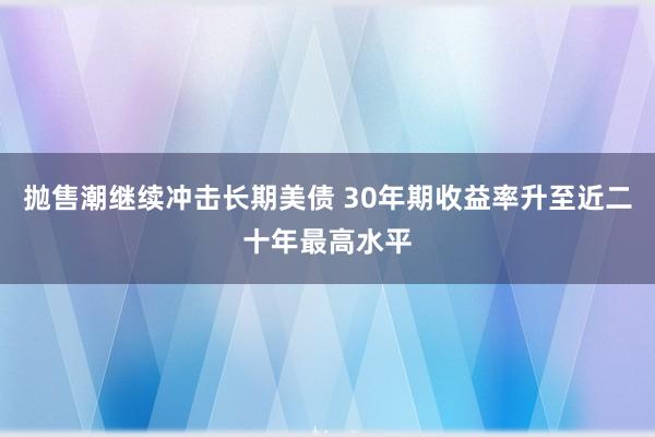 抛售潮继续冲击长期美债 30年期收益率升至近二十年最高水平