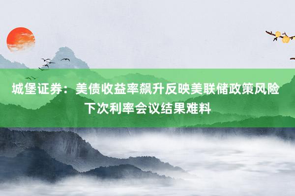 城堡证券：美债收益率飙升反映美联储政策风险 下次利率会议结果难料