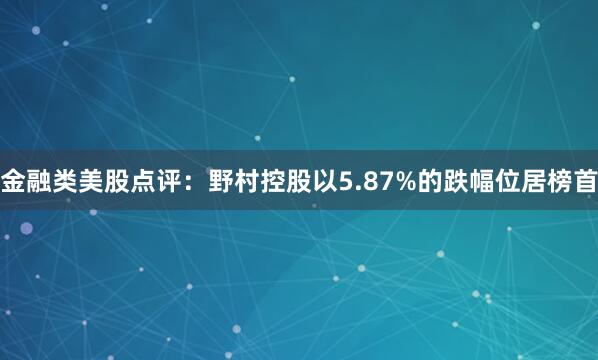 金融类美股点评：野村控股以5.87%的跌幅位居榜首