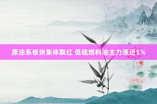 原油系板块集体飘红 低硫燃料油主力涨近5%