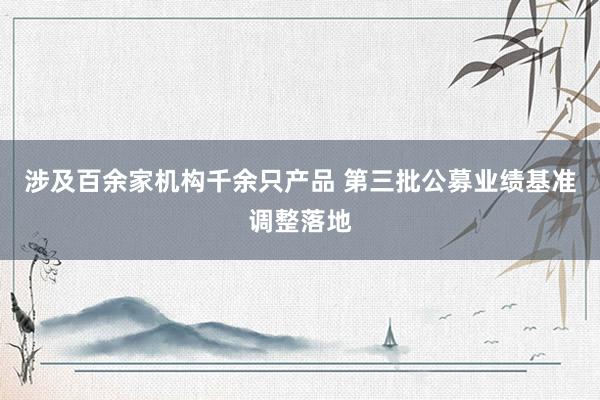 涉及百余家机构千余只产品 第三批公募业绩基准调整落地
